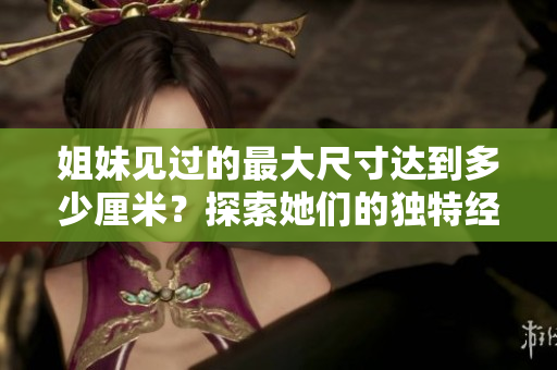 姐妹见过的最大尺寸达到多少厘米？探索她们的独特经历和感受