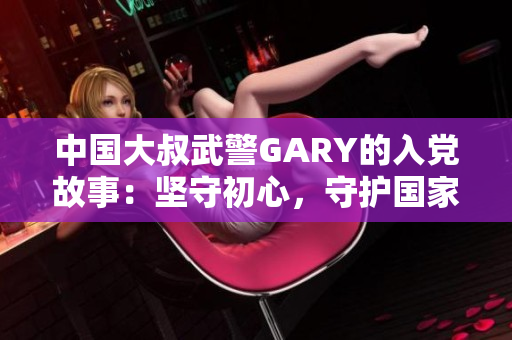 中国大叔武警GARY的入党故事：坚守初心，守护国家，砥砺前行