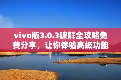 vivo版3.0.3破解全攻略免费分享，让你体验高级功能，提升手机性能