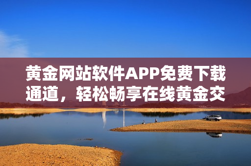 黄金网站软件APP免费下载通道，轻松畅享在线黄金交易乐趣