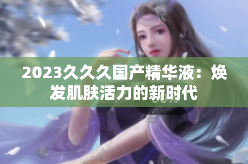 2023久久久国产精华液：焕发肌肤活力的新时代