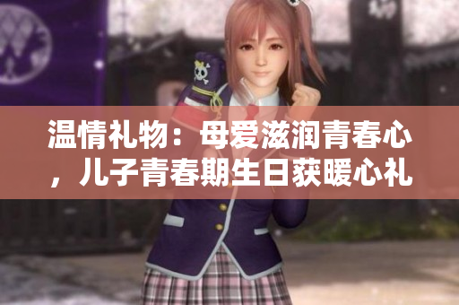 温情礼物：母爱滋润青春心，儿子青春期生日获暖心礼物
