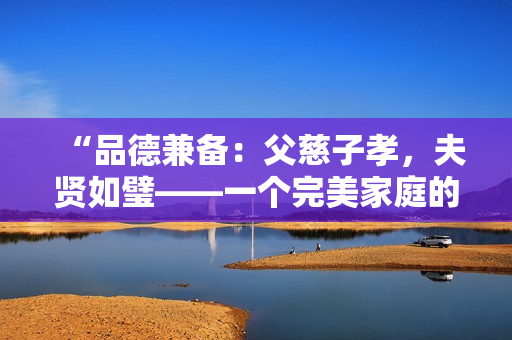 “品德兼备：父慈子孝，夫贤如璧——一个完美家庭的缔造者”