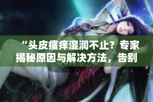 “头皮瘙痒湿润不止？专家揭秘原因与解决方法，告别头痒烦恼！”