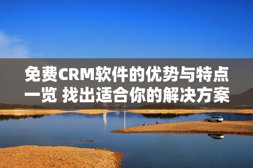 免费CRM软件的优势与特点一览 找出适合你的解决方案