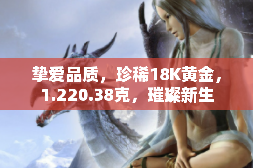 挚爱品质，珍稀18K黄金，1.220.38克，璀璨新生