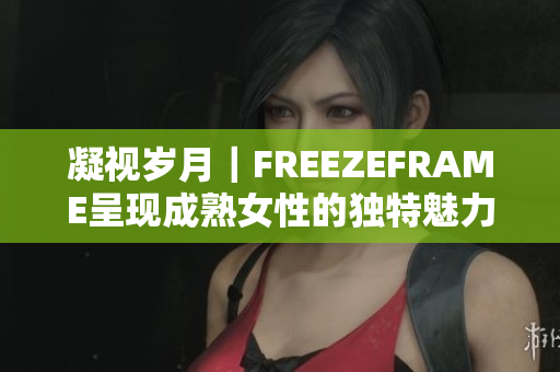 凝视岁月｜FREEZEFRAME呈现成熟女性的独特魅力