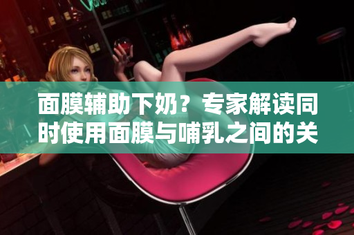面膜辅助下奶？专家解读同时使用面膜与哺乳之间的关系