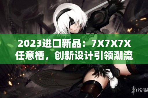 2023进口新品：7X7X7X任意槽，创新设计引领潮流