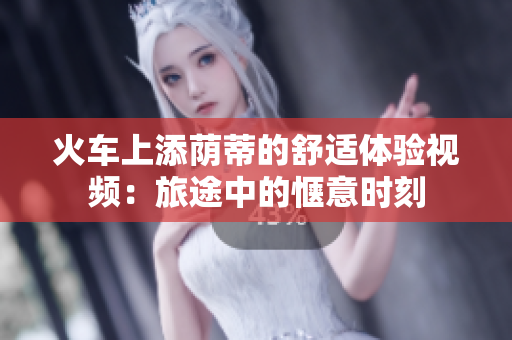 火车上添荫蒂的舒适体验视频：旅途中的惬意时刻