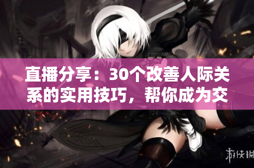 直播分享：30个改善人际关系的实用技巧，帮你成为交际达人
