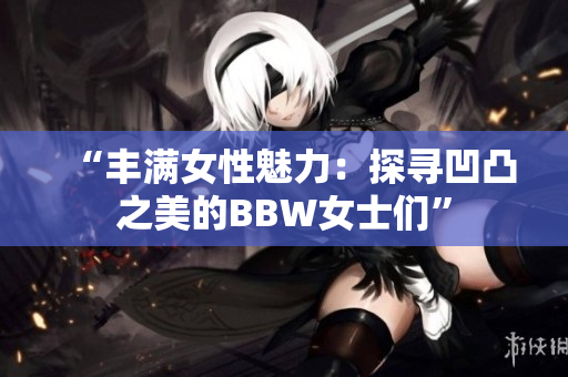 “丰满女性魅力：探寻凹凸之美的BBW女士们”