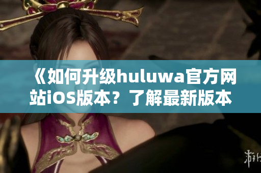 《如何升级huluwa官方网站iOS版本？了解最新版本的特性》