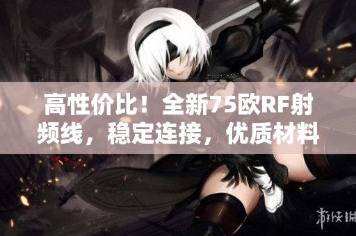 高性价比！全新75欧RF射频线，稳定连接，优质材料保障，让您的设备更畅通无阻！