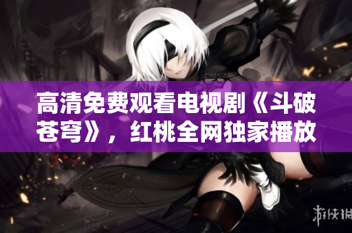 高清免费观看电视剧《斗破苍穹》，红桃全网独家播放，精彩不容错过!
