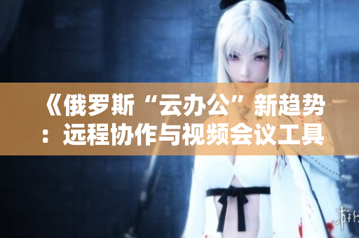 《俄罗斯“云办公”新趋势：远程协作与视频会议工具的创新与挑战》