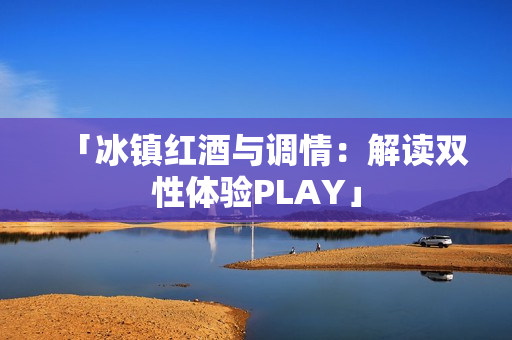 「冰镇红酒与调情：解读双性体验PLAY」
