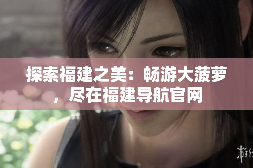 探索福建之美：畅游大菠萝，尽在福建导航官网