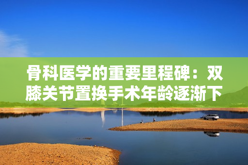 骨科医学的重要里程碑：双膝关节置换手术年龄逐渐下降