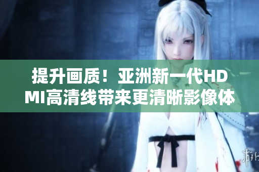 提升画质！亚洲新一代HDMI高清线带来更清晰影像体验