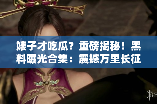 婊子才吃瓜？重磅揭秘！黑料曝光合集：震撼万里长征