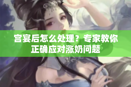 宫宴后怎么处理？专家教你正确应对涨奶问题