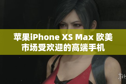苹果iPhone XS Max 欧美市场受欢迎的高端手机