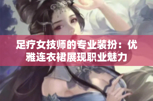 足疗女技师的专业装扮：优雅连衣裙展现职业魅力