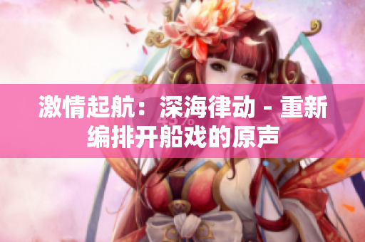 激情起航：深海律动 - 重新编排开船戏的原声