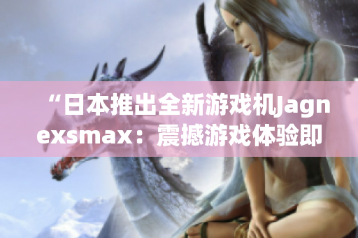 “日本推出全新游戏机Jagnexsmax：震撼游戏体验即将问世！”