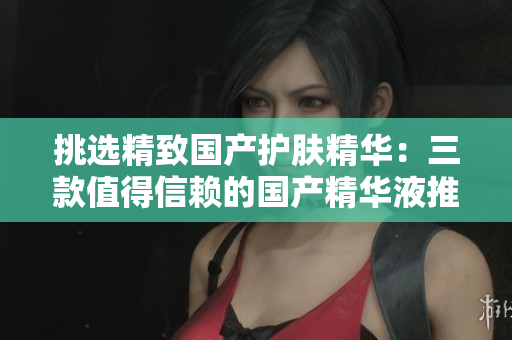 挑选精致国产护肤精华：三款值得信赖的国产精华液推荐