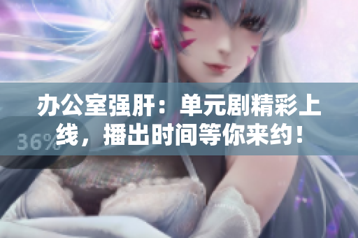 办公室强肝：单元剧精彩上线，播出时间等你来约！