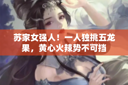 苏家女强人！一人独挑五龙果，黄心火辣势不可挡