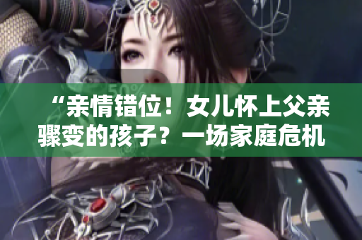 “亲情错位！女儿怀上父亲骤变的孩子？一场家庭危机待解！”