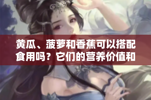 黄瓜、菠萝和香蕉可以搭配食用吗？它们的营养价值和潜在健康益处是什么？