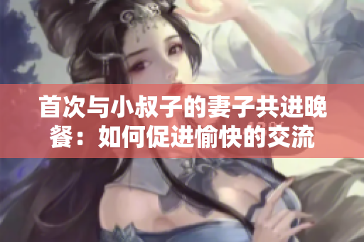 首次与小叔子的妻子共进晚餐：如何促进愉快的交流