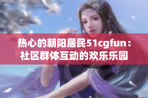 热心的朝阳居民51cgfun：社区群体互动的欢乐乐园