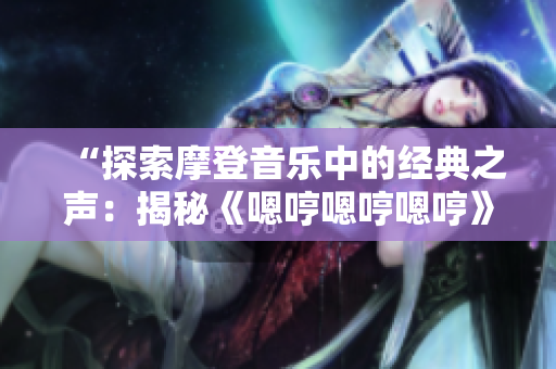 “探索摩登音乐中的经典之声：揭秘《嗯哼嗯哼嗯哼》的奇幻旋律”