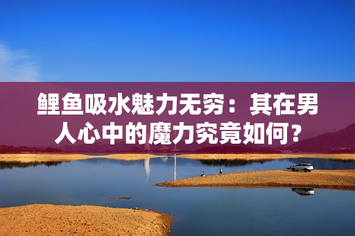鲤鱼吸水魅力无穷：其在男人心中的魔力究竟如何？