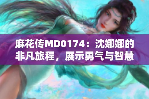 麻花传MD0174：沈娜娜的非凡旅程，展示勇气与智慧