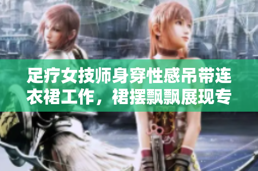 足疗女技师身穿性感吊带连衣裙工作，裙摆飘飘展现专业风采