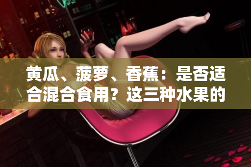 黄瓜、菠萝、香蕉：是否适合混合食用？这三种水果的潜在组合效果如何？