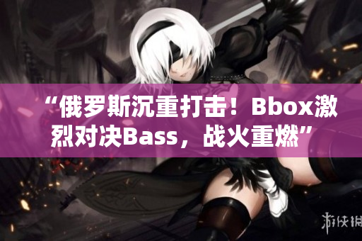 “俄罗斯沉重打击！Bbox激烈对决Bass，战火重燃”