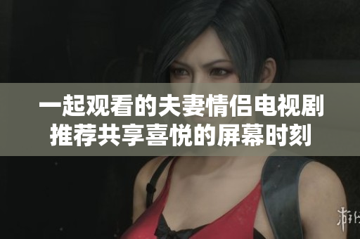 一起观看的夫妻情侣电视剧推荐共享喜悦的屏幕时刻