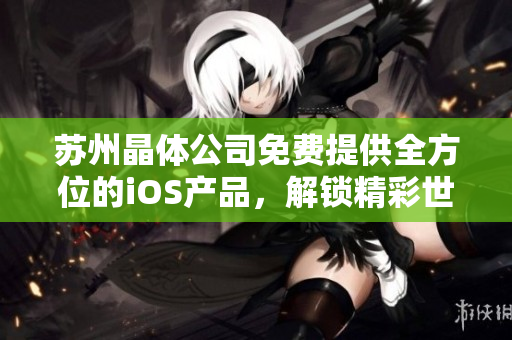 苏州晶体公司免费提供全方位的iOS产品，解锁精彩世界