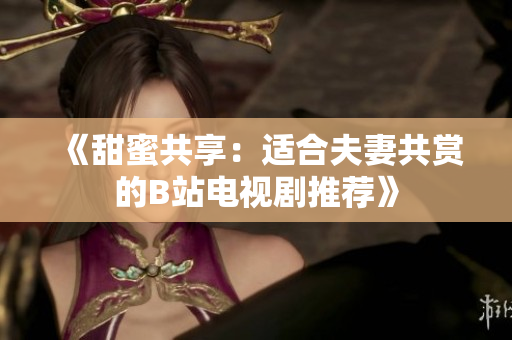 《甜蜜共享：适合夫妻共赏的B站电视剧推荐》