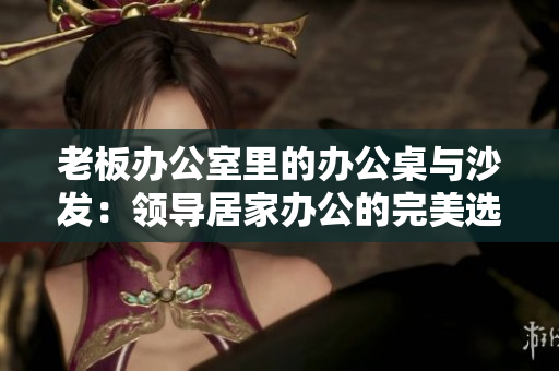 老板办公室里的办公桌与沙发：领导居家办公的完美选择
