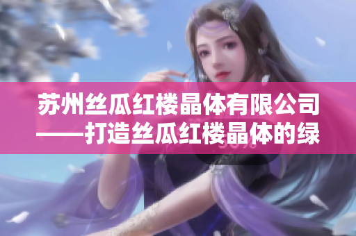 苏州丝瓜红楼晶体有限公司——打造丝瓜红楼晶体的绿色制造专家