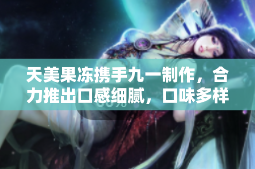 天美果冻携手九一制作，合力推出口感细腻，口味多样的果冻创意新品