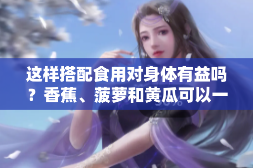 这样搭配食用对身体有益吗？香蕉、菠萝和黄瓜可以一起食用吗？